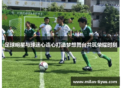 足球明星与球迷心连心打造梦想舞台共筑荣耀时刻