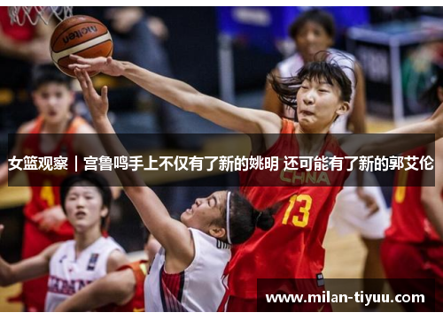女篮观察｜宫鲁鸣手上不仅有了新的姚明 还可能有了新的郭艾伦