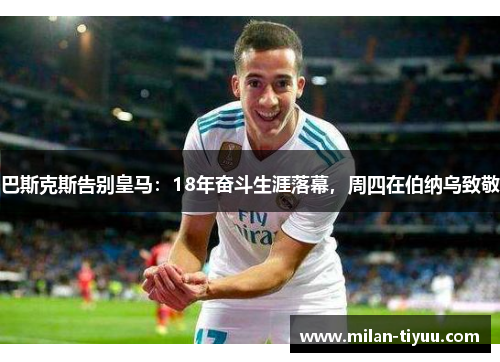巴斯克斯告别皇马：18年奋斗生涯落幕，周四在伯纳乌致敬