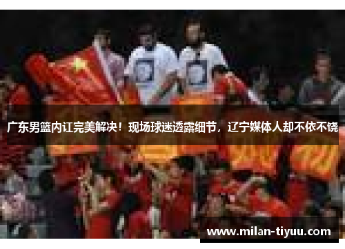 广东男篮内讧完美解决！现场球迷透露细节，辽宁媒体人却不依不饶